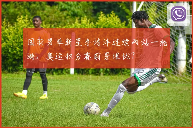 国羽男单新星李诗沣连续两站一轮游,奥运积分赛前景堪忧?