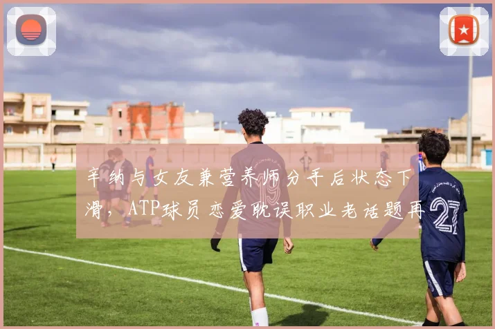 辛纳与女友兼营养师分手后状态下滑,ATP球员恋爱耽误职业老话题再引热议
