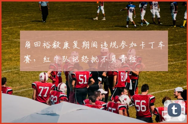 角田裕毅康复期间违规参加卡丁车赛,红牛队记怒批不负责任