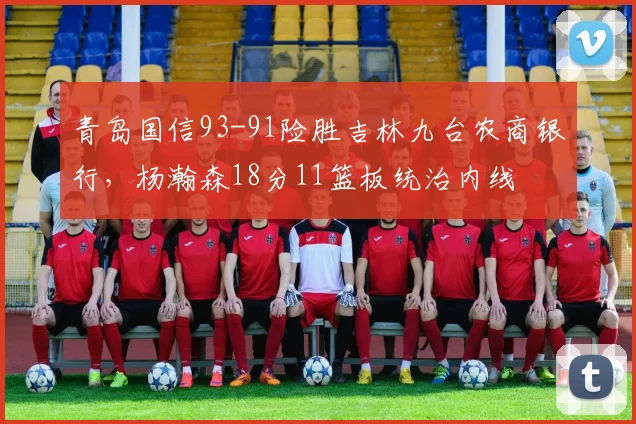 青岛国信93-91险胜吉林九台农商银行,杨瀚森18分11篮板统治内线
